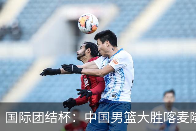 国际团结杯：中国男篮大胜喀麦隆队