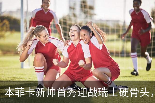 本菲卡新帅首秀迎战瑞士硬骨头，技术vs强度能否开门红？